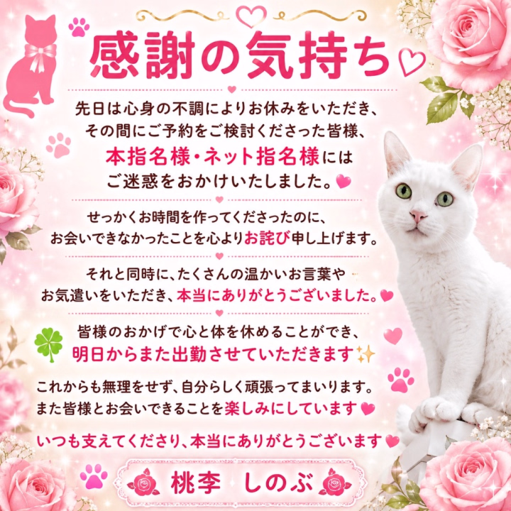 🐱🌹🍀 感謝の気持ち 🍀🌹🐱

先日は心身の不調によりお休みをいただき、その間にご予約をご検討くださった皆様、本指名様・ネット指名様にはご迷惑をおかけいたしました🙇‍♀️🌿

せっかくお時間を作ってくださったにもかかわらず、お会いできなかったことを心よりお詫び申し上げます😢💦

それと同時に、たくさんの温かいお言葉やお気遣いをいただき、本当にありがとうございました🥰💕

皆様のおかげで心と体を休めることができ、明日からまた出勤させていただきます😊🌹✨

これからも無理をせず、自分らしく頑張ってまいります🍀

また皆様とお会いできることを楽しみにしております🐱💕🌹

いつも支えてくださり、本当にありがとうございます🥰🍀✨

桃李★しのぶ