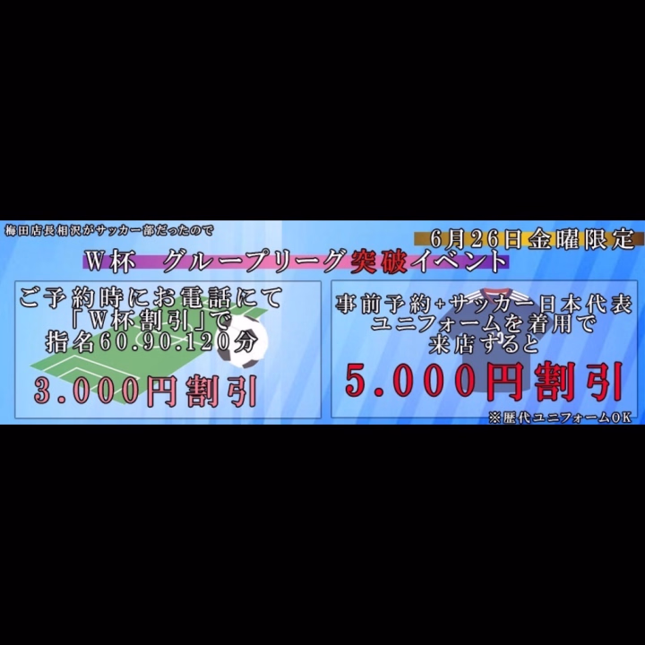 ワールドカップ
グループ突破イベント

本日26日金曜サッカー日本代表がグループを突破したので割引イベントをします☆

①予約時に電話で「ワールドカップ割引き」の合言葉で
指名60.90.120分を3000円割

②予約時に電話で「ワールドカップ割引き」の合言葉+
サッカー日本代表ユニフォーム着用の来店で
指名60.90.120分を5000円割

※昼割引、ギフト、イベチケ全て併用不可
※26日金曜12時から26時限定
※歴代ユニフォームでもOK
※事前予約の方もイベント適応には来店前に必ずお電話下さい
※来店してからの申請は不可となります

サッカー好き店長がテンションあがって割引を決行!!
絶対にヌかないとイけない戦いがダイヤにある!!