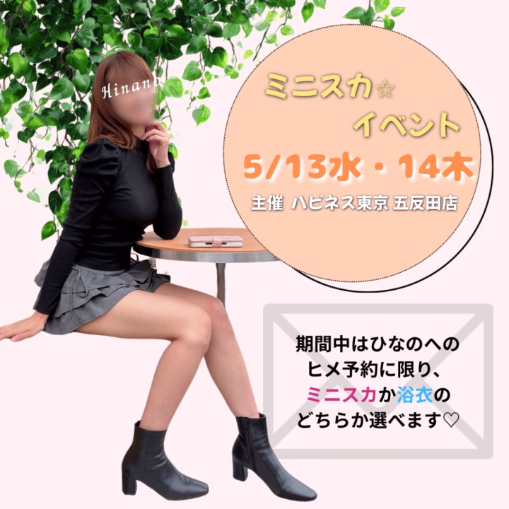 5/13水・14木は
ハピネス東京五反田店にて
ミニスカイベントの開催です👗✨
（店舗主催のため、イベント期間は5/11〜15の5日間）

ひなのは13日と14日に
参加させていただきます☺️💗



今回は、ヒメ予約限定で
「ミニスカ or 浴衣」を事前にお選びいただけます🌷


「今日はどんな雰囲気がいいかな？」と
一緒に楽しんでいただけたら嬉しいです🕊️

ご希望の方は、
ご予約時にお気軽にメッセージくださいね💌✨
※ご予約は3日前まで



また、6月前半の予定は
ヒメチャンネルのヘッダーへ掲載しております🍀


🌷ご予約受付🌷
本指名様…明日20:00〜開始
ご新規様…5/20水 20:00〜開始

予定です☺️✨


明日改めて
ご案内させていただきます❣️