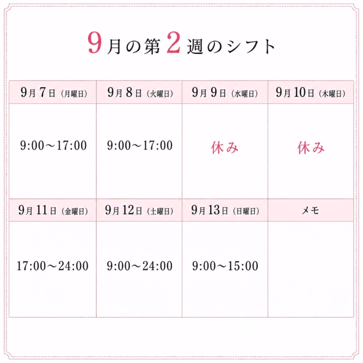 9月の第2週のシフトです！

来週もよろしくお願いします☺️


9月7日（月）→ 9:00〜17:00

9月8日（火）→ 9:00〜17:00

9月9日（水）→ 休み

9月10日（木）→ 休み

9月11日（金）→ 17:00〜24:00

9月12日（土）→ 9:00〜24:00

9月13日（日）→ 9:00〜15:00