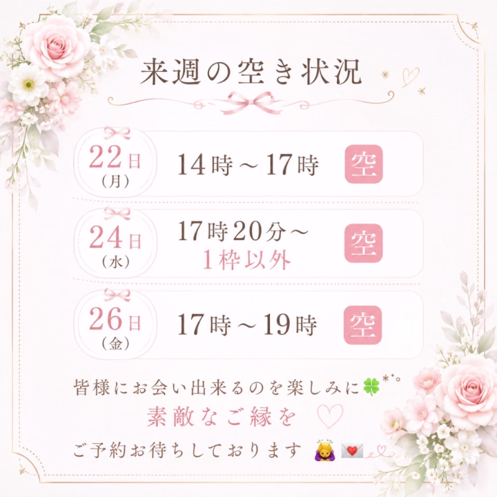 来週の空き状況を更新しました✍️✨

🌷22日(月)
14:00〜17:00
💗50分コースのみ
🩷残り3枠

🌷24日(水)
💗17:20〜70分コースご予約済
🩷上記1枠以外空きあり

🌷26日(金)
17:00〜19:00
💗50分コースのみ
🩷残り2枠

少しずつご予約をいただいておりますので、ご検討中の方はお早めにご連絡いただけると嬉しいです🥹💕

皆様にお会いできるのを楽しみにしております🍀

素敵なご縁がありますように💌✨
ご予約お待ちしております🙇‍♀️💕